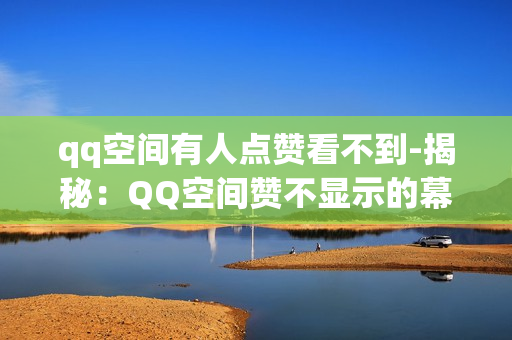 qq空间有人点赞看不到-揭秘：QQ空间赞不显示的幕后原因及解决策略