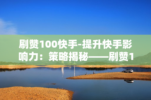 刷赞100快手-提升快手影响力：策略揭秘——刷赞100快手行动详解