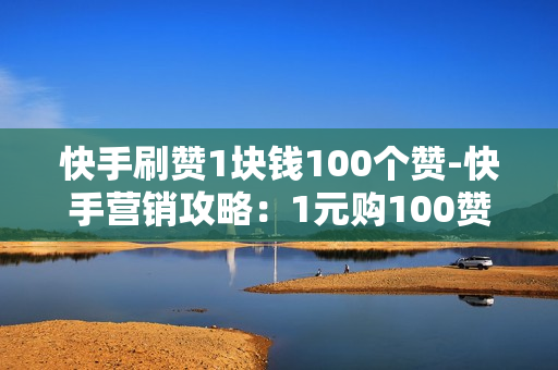 快手刷赞1块钱100个赞-快手营销攻略：1元购100赞背后的运营策略与影响