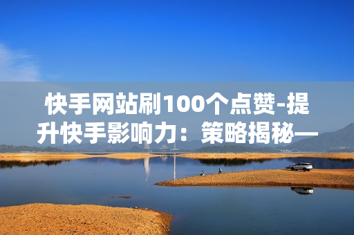 快手网站刷100个点赞-提升快手影响力：策略揭秘——100点赞轻松获取技巧