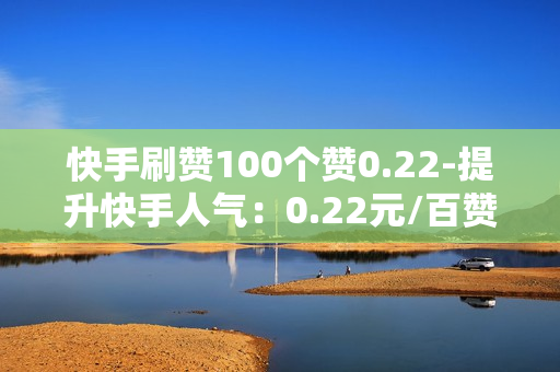 快手刷赞100个赞0.22-提升快手人气：0.22元/百赞的秘密策略与优化指南