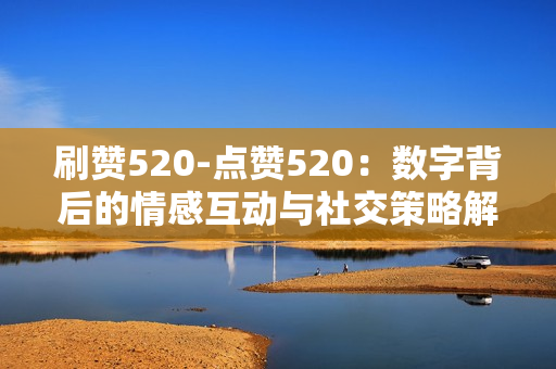 刷赞520-点赞520：数字背后的情感互动与社交策略解析