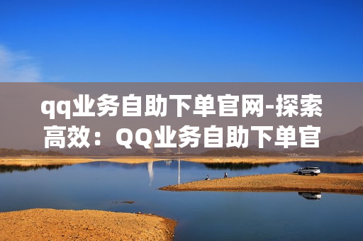 qq业务自助下单官网-探索高效：QQ业务自助下单官网全方位指南