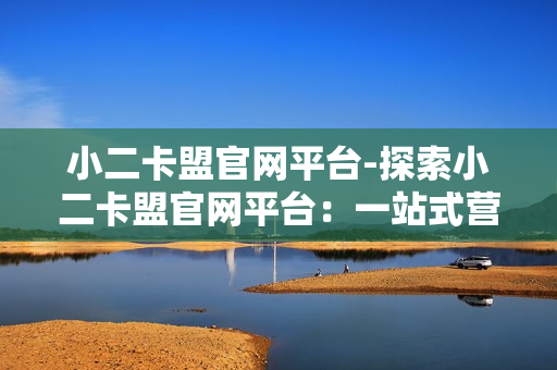 小二卡盟官网平台-探索小二卡盟官网平台：一站式营销服务与资源解析