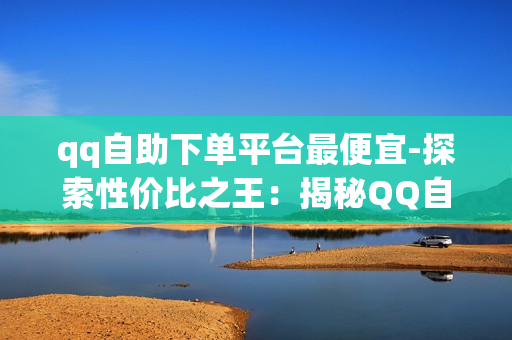 qq自助下单平台最便宜-探索性价比之王：揭秘QQ自助下单平台最低价策略与优势