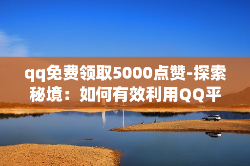 qq免费领取5000点赞-探索秘境：如何有效利用QQ平台实现免费领取5000点赞攻略