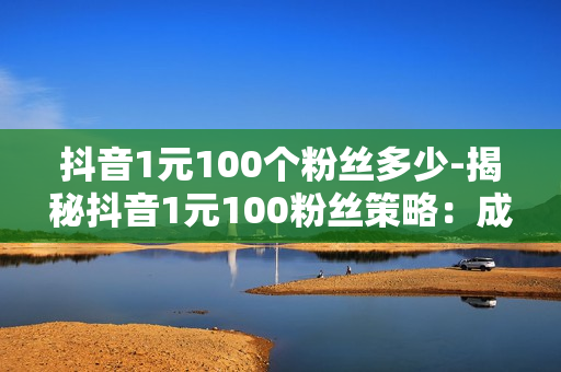 抖音1元100个粉丝多少-揭秘抖音1元100粉丝策略：成本、效益与优化策略分析