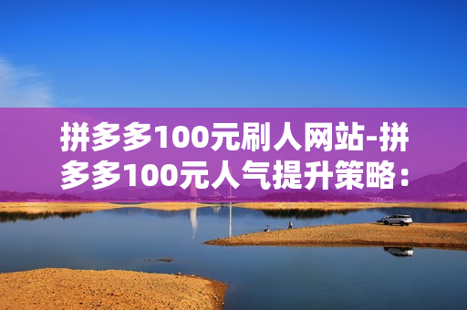 拼多多100元刷人网站-拼多多100元人气提升策略：揭秘安全有效的刷人网站及运营技巧