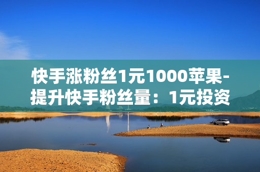 快手涨粉丝1元1000苹果-提升快手粉丝量：1元投资1000苹果的策略与实战指南