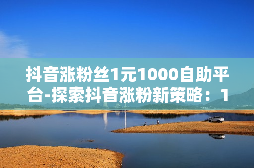 抖音涨粉丝1元1000自助平台-探索抖音涨粉新策略：1元1000粉丝自助平台深度解析