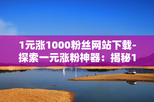 1元涨1000粉丝网站下载-探索一元涨粉神器：揭秘1元获取1000粉丝网站的高效策略