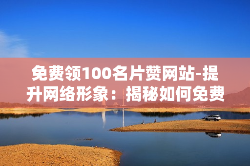 免费领100名片赞网站-提升网络形象：揭秘如何免费获取100张名片赞的高效策略