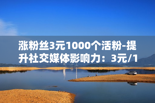 涨粉丝3元1000个活粉-提升社交媒体影响力：3元/1000活粉策略揭秘与优化