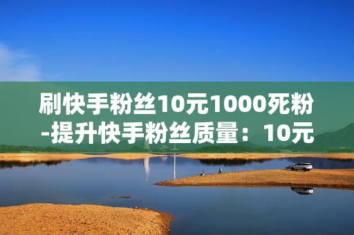 刷快手粉丝10元1000死粉-提升快手粉丝质量：10元1000死粉陷阱与有效策略解析