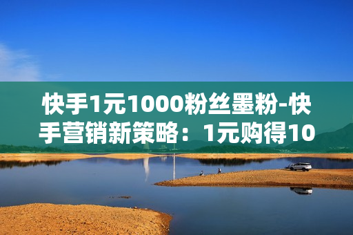 快手1元1000粉丝墨粉-快手营销新策略：1元购得1000粉丝墨粉，提升流量与互动的秘密