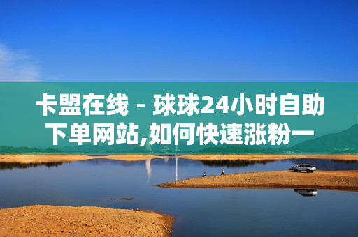 卡盟在线 - 球球24小时自助下单网站,如何快速涨粉一万 - 球球大作战刷礼物网站全网最便宜