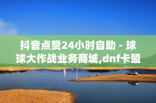 抖音点赞24小时自助 - 球球大作战业务商城,dnf卡盟24小时自动发卡平台 - dy24h自助下单商城