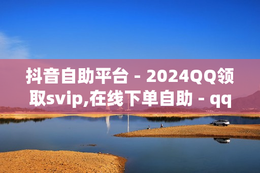 抖音自助平台 - 2024QQ领取svip,在线下单自助 - qq说说赞