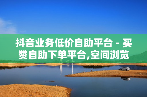 抖音业务低价自助平台 - 买赞自助下单平台,空间浏览24小时自助下单平台 - 自助下单平台网