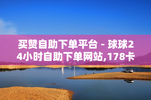 买赞自助下单平台 - 球球24小时自助下单网站,178卡盟 - 自助下单全网最便宜