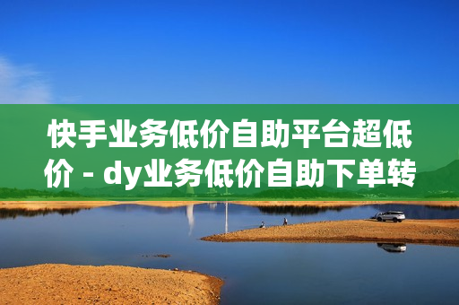 快手业务低价自助平台超低价 - dy业务低价自助下单转发,网红助手免费粉丝 - ks业务专区