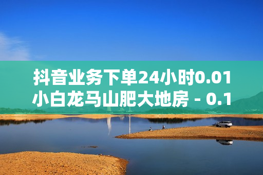 抖音业务下单24小时0.01小白龙马山肥大地房 - 0.1元100个赞自助下单,ks业务自助下单软件最低价 - 抖音点赞充值24小时到账