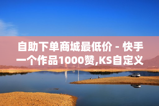 自助下单商城最低价 - 快手一个作品1000赞,KS自定义评论网站 - qq赞自助