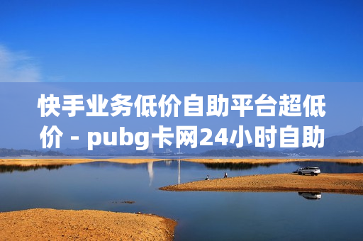 快手业务低价自助平台超低价 - pubg卡网24小时自助下单,nap6科技网快手刷亲密度 - 快手免费涨1w