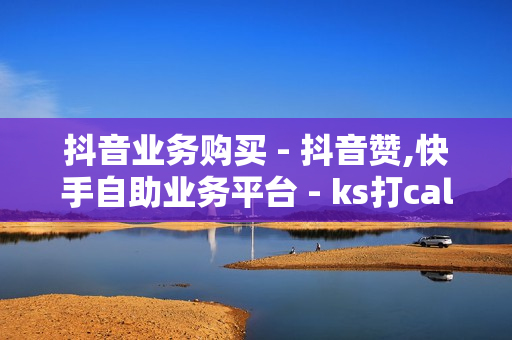 抖音业务购买 - 抖音赞,快手自助业务平台 - ks打call刷亲密值软件