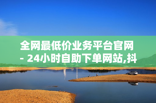 全网最低价业务平台官网 - 24小时自助下单网站,抖音快手业务平台 - 24小时在线抖音点赞