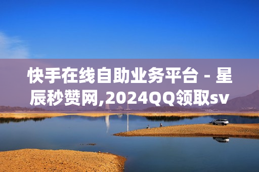 快手在线自助业务平台 - 星辰秒赞网,2024QQ领取svip - qq绿钻免费领取网址