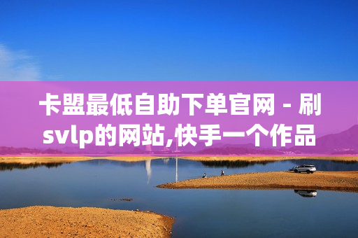 卡盟最低自助下单官网 - 刷svlp的网站,快手一个作品1000赞 - 抖音快手业务网站