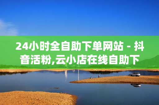 24小时全自助下单网站 - 抖音活粉,云小店在线自助下单 - dy24小时自助下单软件