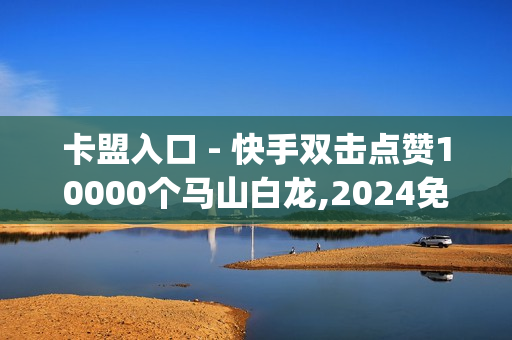 卡盟入口 - 快手双击点赞10000个马山白龙,2024免费领取qqsvip一年 - 钻城卡盟