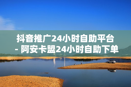 抖音推广24小时自助平台 - 阿安卡盟24小时自助下单,快刷在线网站 - 抖音业务下单24小时评论