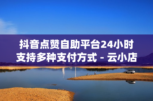 抖音点赞自助平台24小时支持多种支付方式 - 云小店24小时自助下单,黑科技自助下单商城 - qq赞在线自助下单网站热门