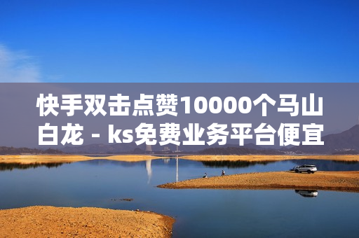 快手双击点赞10000个马山白龙 - ks免费业务平台便宜,自助下单云商城 - 互赞自助平台有免费福利