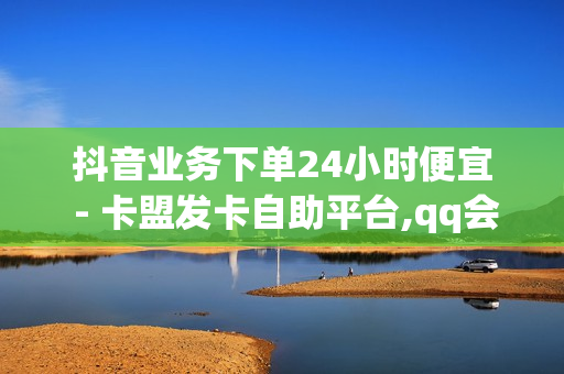 抖音业务下单24小时便宜 - 卡盟发卡自助平台,qq会员超级免送 - 王者便宜代充