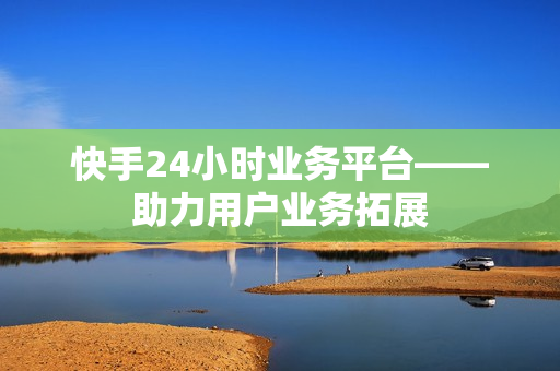 快手24小时业务平台——助力用户业务拓展