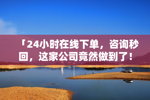 「24小时在线下单，咨询秒回，这家公司竟然做到了！」